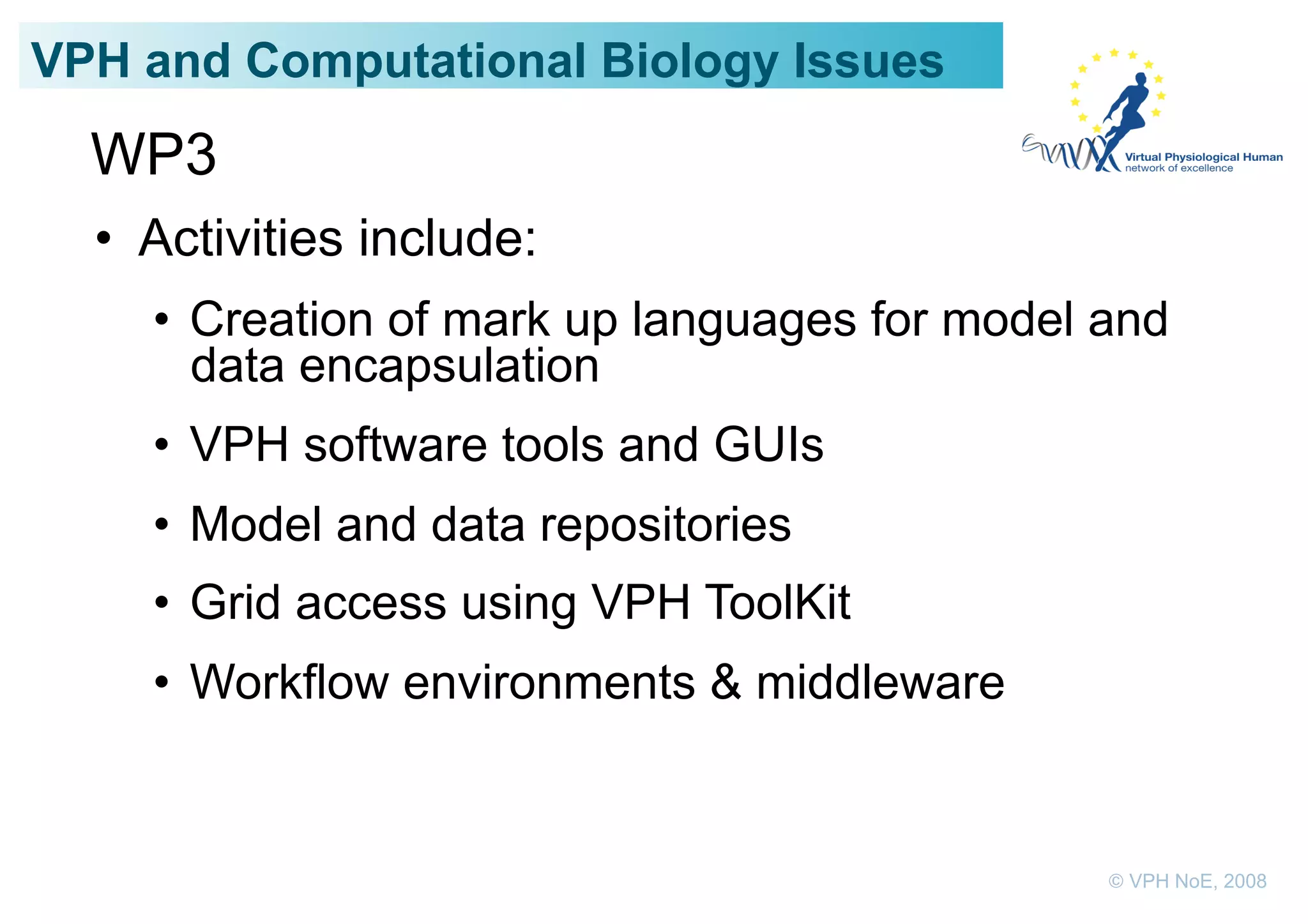 VPH and Computational Biology Issues
  WP3
  •  Activities include:
    •  Creation of mark up languages for model and
       data encapsulation
    •  VPH software tools and GUIs
    •  Model and data repositories
    •  Grid access using VPH ToolKit
    •  Workflow environments & middleware


                                               © VPH NoE, 2008
 