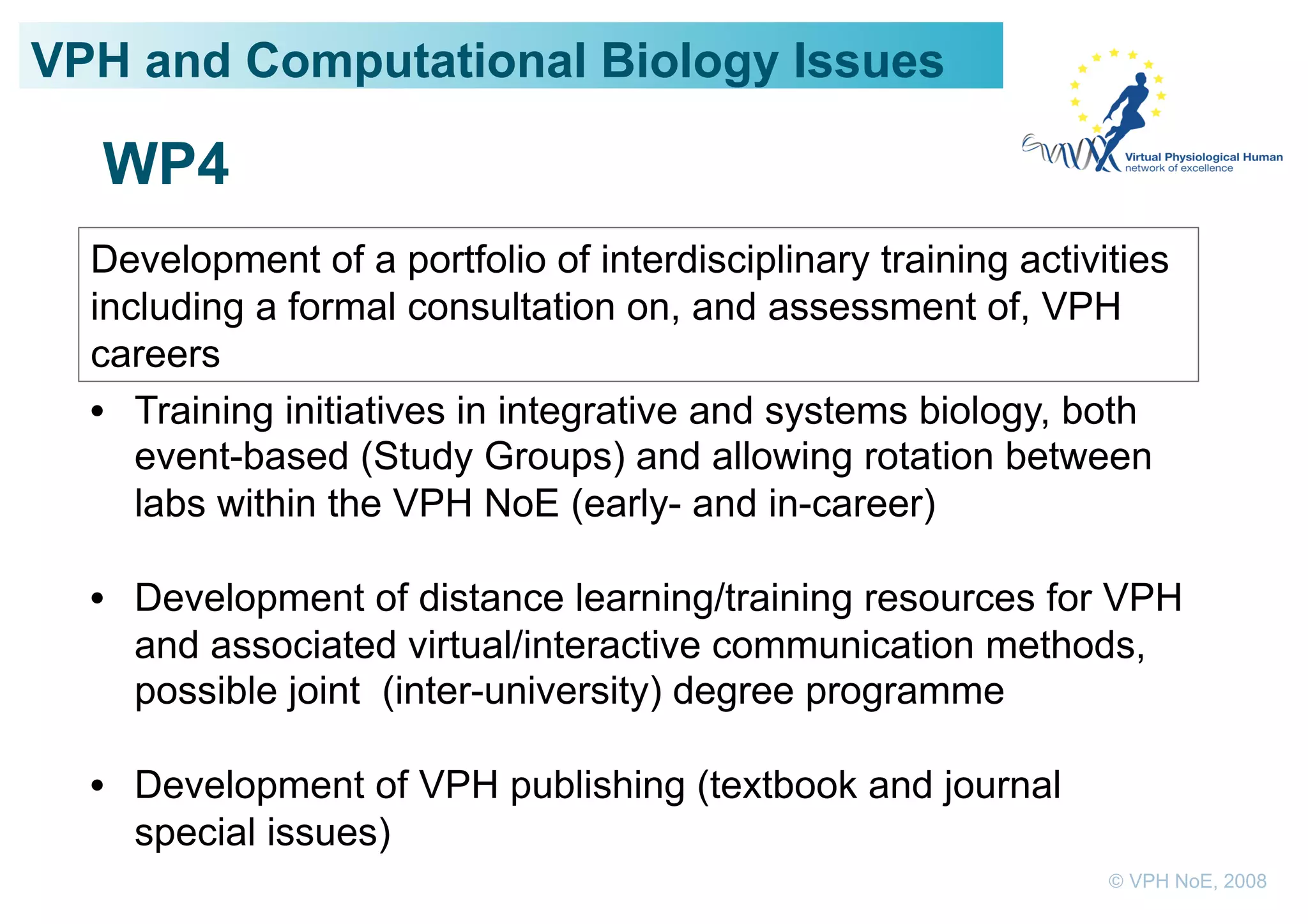 VPH and Computational Biology Issues

  WP4
  Development of a portfolio of interdisciplinary training activities
  including a formal consultation on, and assessment of, VPH
  careers
  •  Training initiatives in integrative and systems biology, both
     event-based (Study Groups) and allowing rotation between
     labs within the VPH NoE (early- and in-career)

  •  Development of distance learning/training resources for VPH
     and associated virtual/interactive communication methods,
     possible joint (inter-university) degree programme

  •  Development of VPH publishing (textbook and journal
     special issues)
                                                                 © VPH NoE, 2008
 