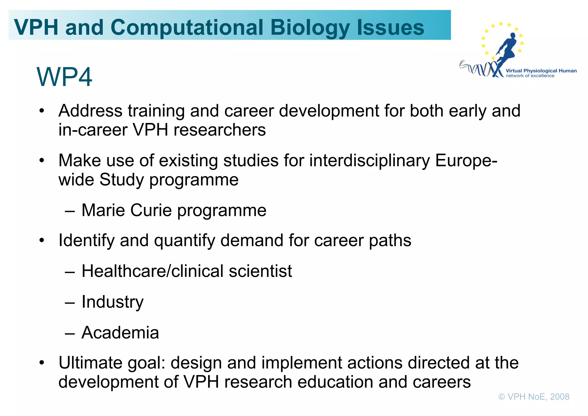 VPH and Computational Biology Issues

 WP4
  •  Address training and career development for both early and
     in-career VPH researchers
  •  Make use of existing studies for interdisciplinary Europe-
     wide Study programme
     –  Marie Curie programme
  •  Identify and quantify demand for career paths
     –  Healthcare/clinical scientist
     –  Industry
     –  Academia
  •  Ultimate goal: design and implement actions directed at the
     development of VPH research education and careers
                                                                  © VPH NoE, 2008
 
