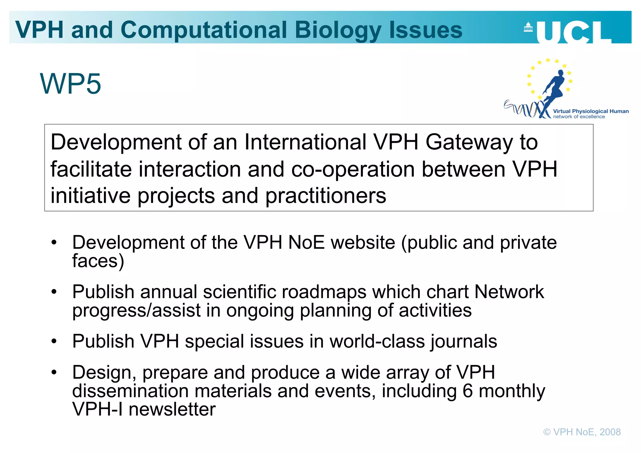VPH and Computational Biology Issues

 WP5
  Development of an International VPH Gateway to
  facilitate interaction and co-operation between VPH
  initiative projects and practitioners

  •  Development of the VPH NoE website (public and private
     faces)
  •  Publish annual scientific roadmaps which chart Network
     progress/assist in ongoing planning of activities
  •  Publish VPH special issues in world-class journals
  •  Design, prepare and produce a wide array of VPH
     dissemination materials and events, including 6 monthly
     VPH-I newsletter
                                                           © VPH NoE, 2008
 