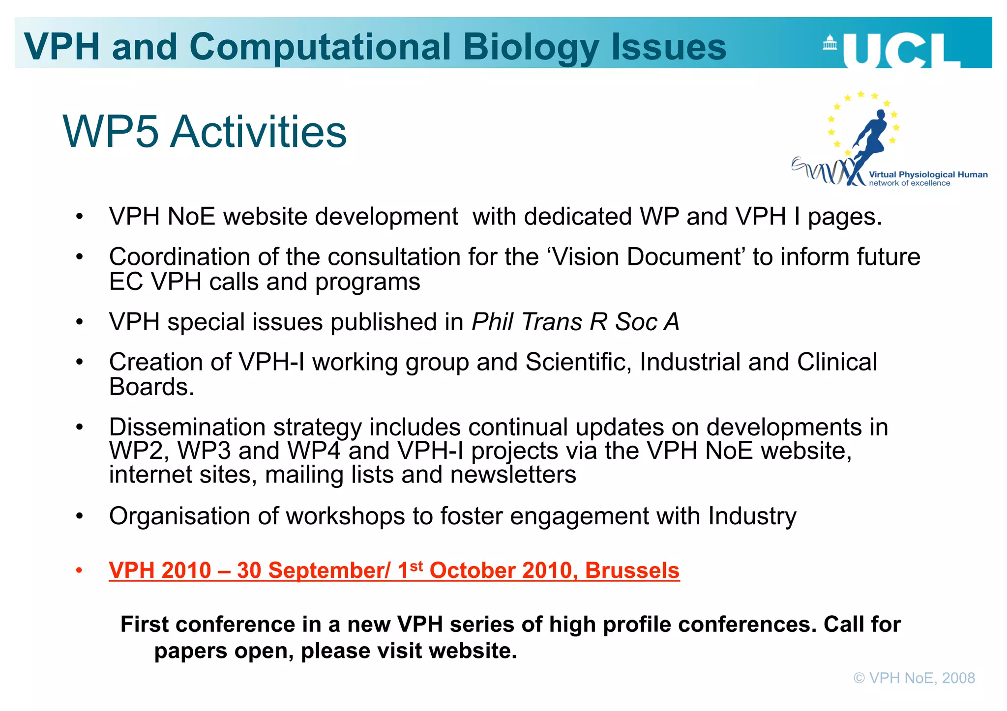 VPH and Computational Biology Issues

 WP5 Activities
  •  VPH NoE website development with dedicated WP and VPH I pages.
  •  Coordination of the consultation for the ‘Vision Document’ to inform future
     EC VPH calls and programs
  •  VPH special issues published in Phil Trans R Soc A
  •  Creation of VPH-I working group and Scientific, Industrial and Clinical
     Boards.
  •  Dissemination strategy includes continual updates on developments in
     WP2, WP3 and WP4 and VPH-I projects via the VPH NoE website,
     internet sites, mailing lists and newsletters
  •  Organisation of workshops to foster engagement with Industry

  •    VPH 2010 – 30 September/ 1st October 2010, Brussels

        First conference in a new VPH series of high profile conferences. Call for
           papers open, please visit website.
                                                                             © VPH NoE, 2008
 