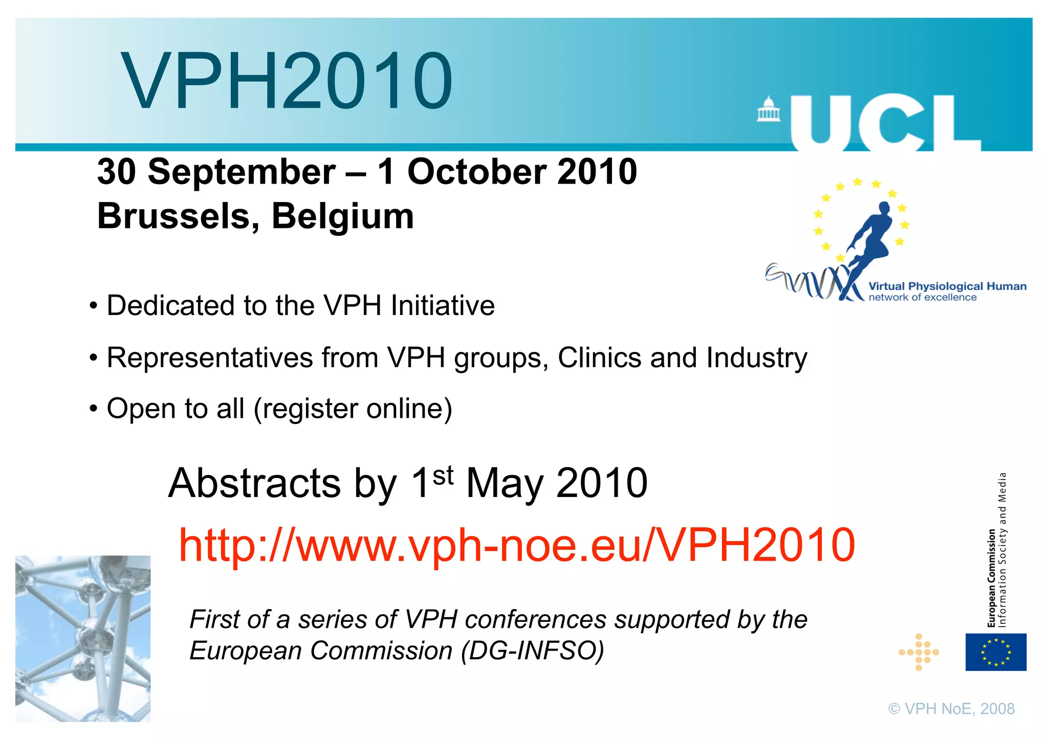 VPH2010
30 September – 1 October 2010
Brussels, Belgium

•  Dedicated to the VPH Initiative
•  Representatives from VPH groups, Clinics and Industry
•  Open to all (register online)

      Abstracts by 1st May 2010
       http://www.vph-noe.eu/VPH2010
        First of a series of VPH conferences supported by the
        European Commission (DG-INFSO)

                                                                © VPH NoE, 2008
 