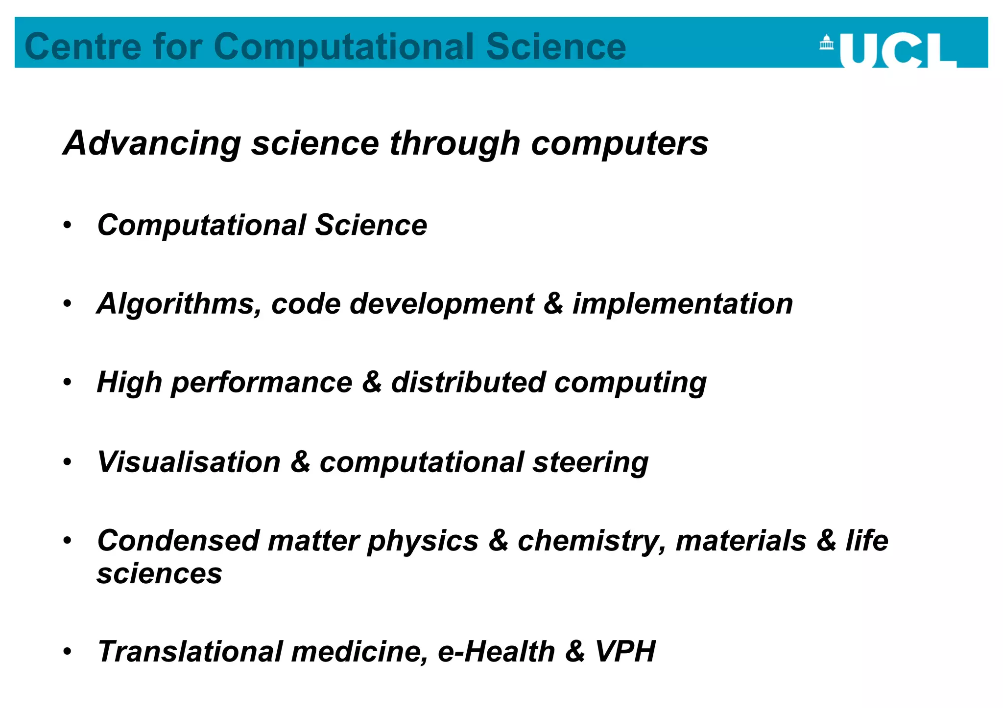 Centre for Computational Science

  Advancing science through computers

  •  Computational Science

  •  Algorithms, code development & implementation

  •  High performance & distributed computing

  •  Visualisation & computational steering

  •  Condensed matter physics & chemistry, materials & life
     sciences

  •  Translational medicine, e-Health & VPH
 