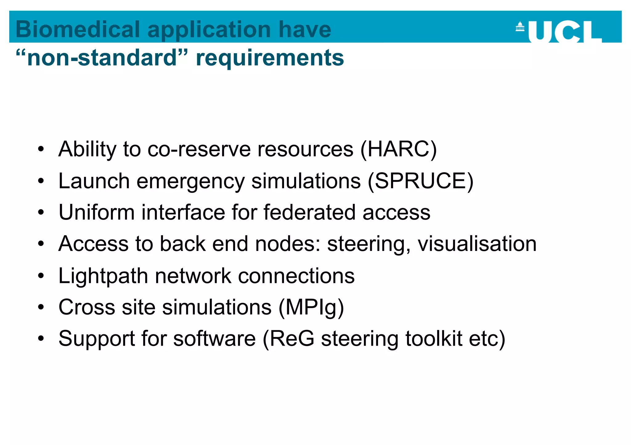 Biomedical application have
“non-standard” requirements


 •    Ability to co-reserve resources (HARC)
 •    Launch emergency simulations (SPRUCE)
 •    Uniform interface for federated access
 •    Access to back end nodes: steering, visualisation
 •    Lightpath network connections
 •    Cross site simulations (MPIg)
 •    Support for software (ReG steering toolkit etc)
 
