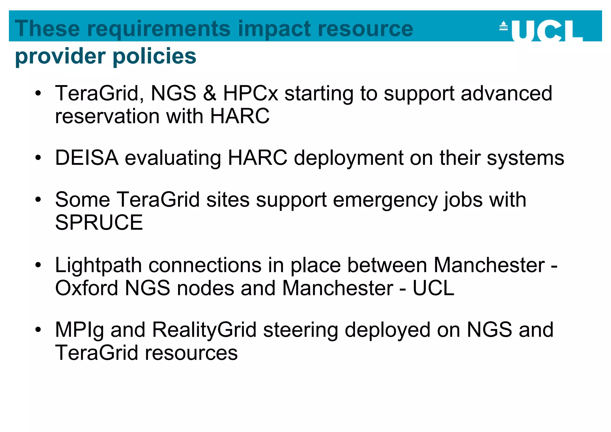 These requirements impact resource
provider policies
 •  TeraGrid, NGS & HPCx starting to support advanced
    reservation with HARC
 •  DEISA evaluating HARC deployment on their systems
 •  Some TeraGrid sites support emergency jobs with
    SPRUCE
 •  Lightpath connections in place between Manchester -
    Oxford NGS nodes and Manchester - UCL
 •  MPIg and RealityGrid steering deployed on NGS and
    TeraGrid resources
 