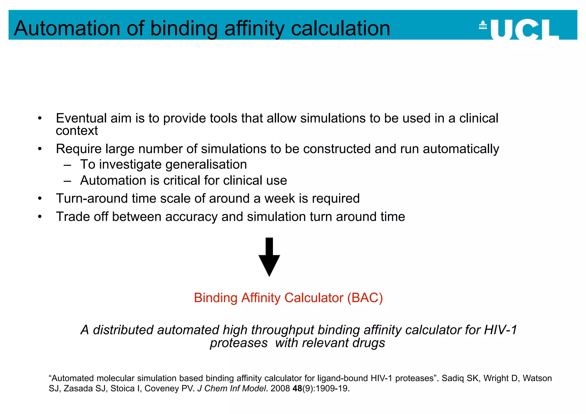 Automation of binding affinity calculation



  •  Eventual aim is to provide tools that allow simulations to be used in a clinical
     context
  •  Require large number of simulations to be constructed and run automatically
      –  To investigate generalisation
      –  Automation is critical for clinical use
  •  Turn-around time scale of around a week is required
  •  Trade off between accuracy and simulation turn around time




                                        Binding Affinity Calculator (BAC)

           A distributed automated high throughput binding affinity calculator for HIV-1
                                 proteases with relevant drugs

    “Automated molecular simulation based binding affinity calculator for ligand-bound HIV-1 proteases”. Sadiq SK, Wright D, Watson
    SJ, Zasada SJ, Stoica I, Coveney PV. J Chem Inf Model. 2008 48(9):1909-19.
 