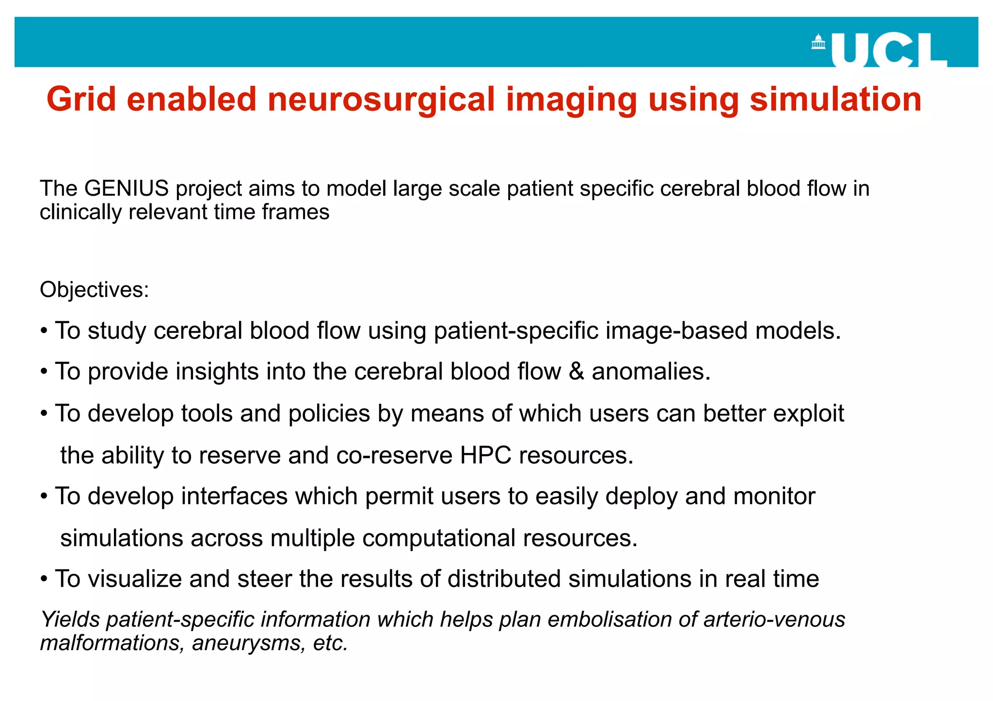 Grid enabled neurosurgical imaging using simulation

The GENIUS project aims to model large scale patient specific cerebral blood flow in
clinically relevant time frames


Objectives:
•  To study cerebral blood flow using patient-specific image-based models.
•  To provide insights into the cerebral blood flow & anomalies.
•  To develop tools and policies by means of which users can better exploit
  the ability to reserve and co-reserve HPC resources.
•  To develop interfaces which permit users to easily deploy and monitor
  simulations across multiple computational resources.
•  To visualize and steer the results of distributed simulations in real time
Yields patient-specific information which helps plan embolisation of arterio-venous
malformations, aneurysms, etc.
 