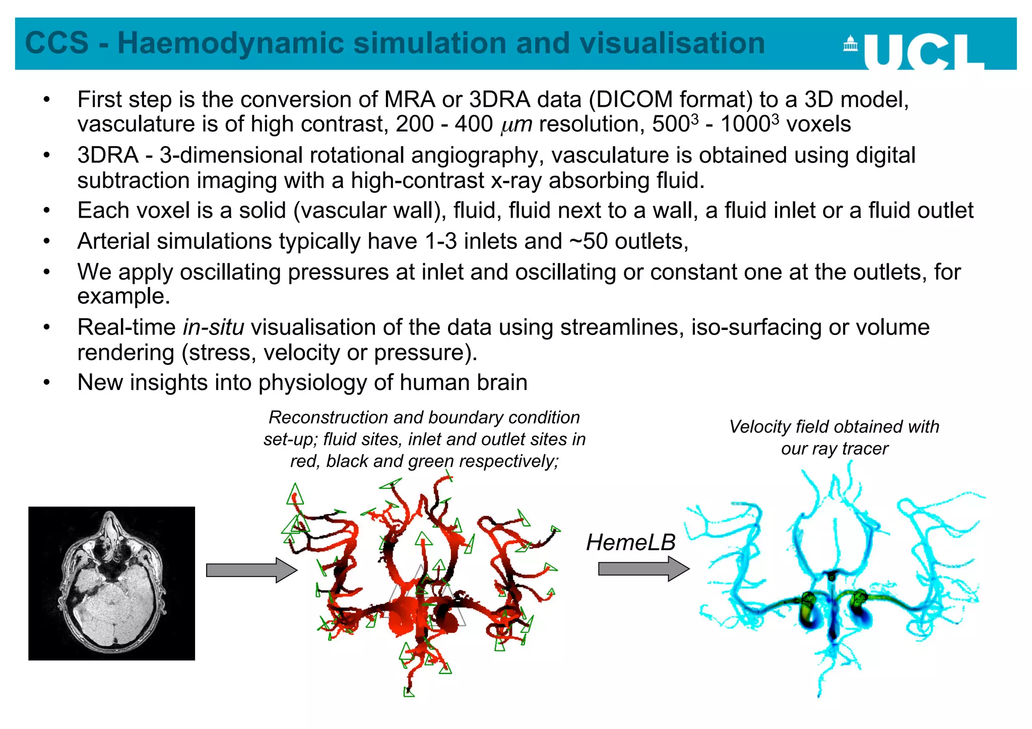 CCS - Haemodynamic simulation and visualisation
 •    First step is the conversion of MRA or 3DRA data (DICOM format) to a 3D model,
      vasculature is of high contrast, 200 - 400 µm resolution, 5003 - 10003 voxels
 •    3DRA - 3-dimensional rotational angiography, vasculature is obtained using digital
      subtraction imaging with a high-contrast x-ray absorbing fluid.
 •    Each voxel is a solid (vascular wall), fluid, fluid next to a wall, a fluid inlet or a fluid outlet
 •    Arterial simulations typically have 1-3 inlets and ~50 outlets,
 •    We apply oscillating pressures at inlet and oscillating or constant one at the outlets, for
      example.
 •    Real-time in-situ visualisation of the data using streamlines, iso-surfacing or volume
      rendering (stress, velocity or pressure).
 •    New insights into physiology of human brain
                           Reconstruction and boundary condition
                                                                                Velocity field obtained with
                          set-up; fluid sites, inlet and outlet sites in
                                                                                       our ray tracer
                             red, black and green respectively;



                                                                       HemeLB




                                                                                                               38
 