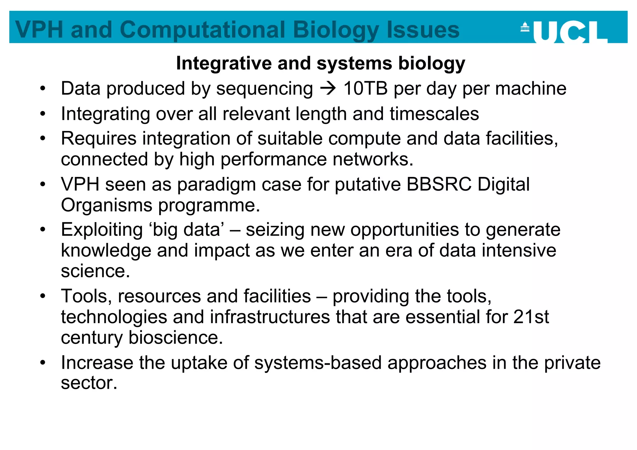 VPH and Computational Biology Issues
                     Integrative and systems biology
 •    Data produced by sequencing  10TB per day per machine
 •    Integrating over all relevant length and timescales
 •    Requires integration of suitable compute and data facilities,
      connected by high performance networks.
 •    VPH seen as paradigm case for putative BBSRC Digital
      Organisms programme.
 •    Exploiting ‘big data’ – seizing new opportunities to generate
      knowledge and impact as we enter an era of data intensive
      science.
 •    Tools, resources and facilities – providing the tools,
      technologies and infrastructures that are essential for 21st
      century bioscience.
 •    Increase the uptake of systems-based approaches in the private
      sector.
 