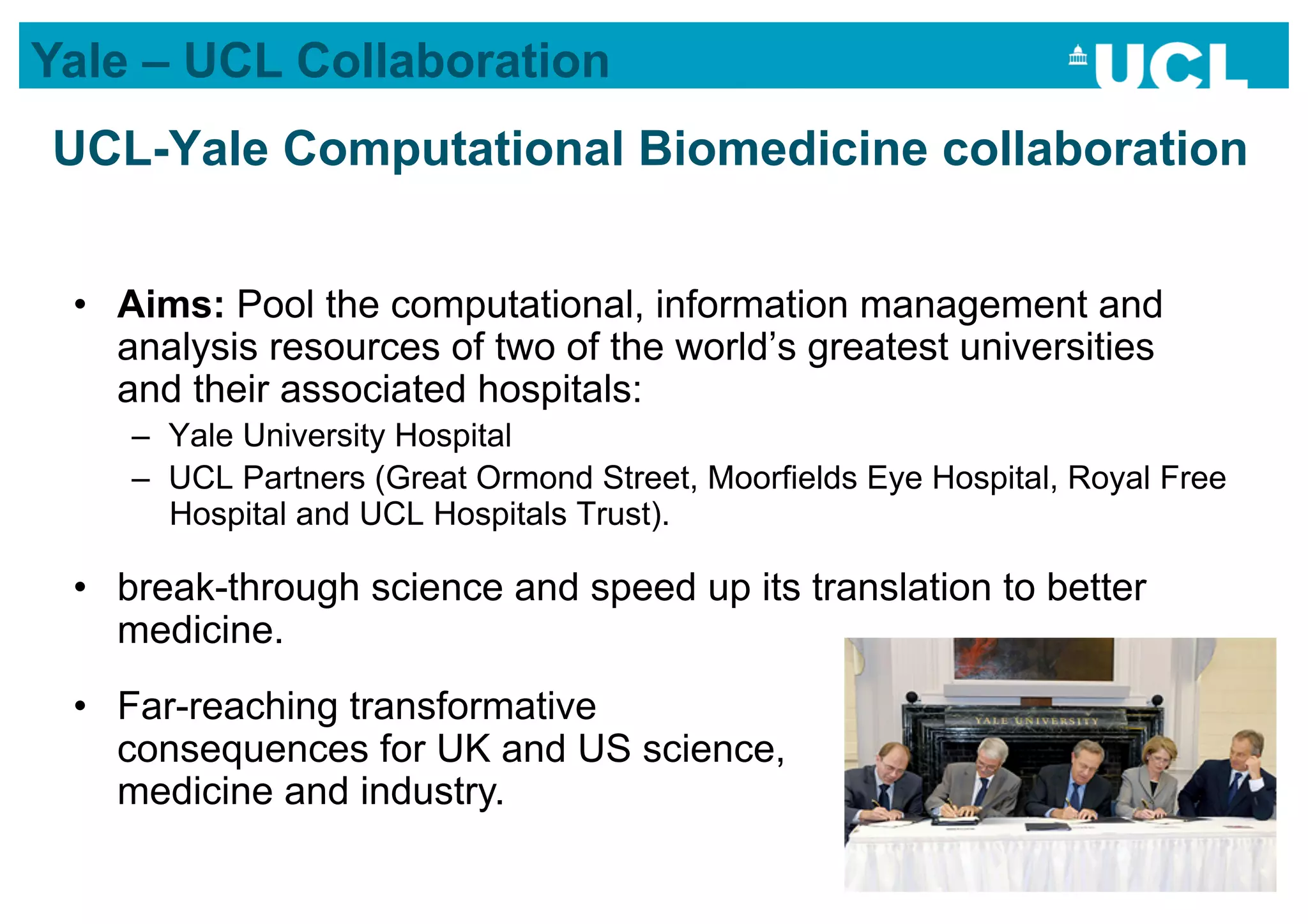 Yale – UCL Collaboration
UCL-Yale Computational Biomedicine collaboration


 •  Aims: Pool the computational, information management and
    analysis resources of two of the world’s greatest universities
    and their associated hospitals:
    –  Yale University Hospital
    –  UCL Partners (Great Ormond Street, Moorfields Eye Hospital, Royal Free
       Hospital and UCL Hospitals Trust).

 •  break-through science and speed up its translation to better
    medicine.
 •  Far-reaching transformative
    consequences for UK and US science,
    medicine and industry.
 