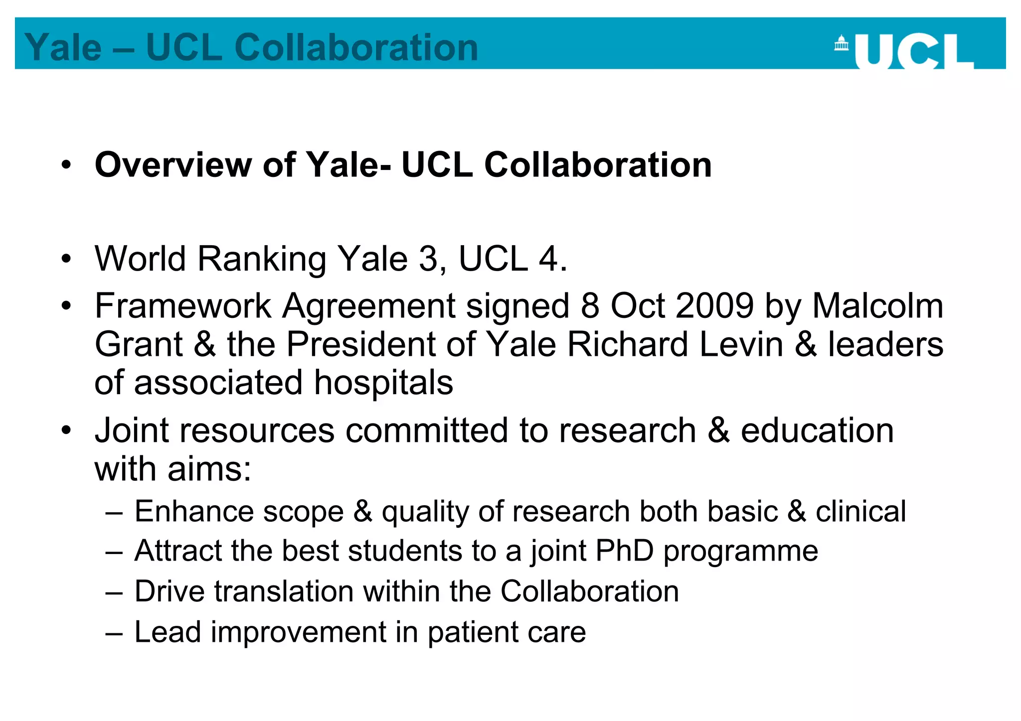 Yale – UCL Collaboration


 •  Overview of Yale- UCL Collaboration

 •  World Ranking Yale 3, UCL 4.
 •  Framework Agreement signed 8 Oct 2009 by Malcolm
    Grant & the President of Yale Richard Levin & leaders
    of associated hospitals
 •  Joint resources committed to research & education
    with aims:
    –  Enhance scope & quality of research both basic & clinical
    –  Attract the best students to a joint PhD programme
    –  Drive translation within the Collaboration
    –  Lead improvement in patient care
 