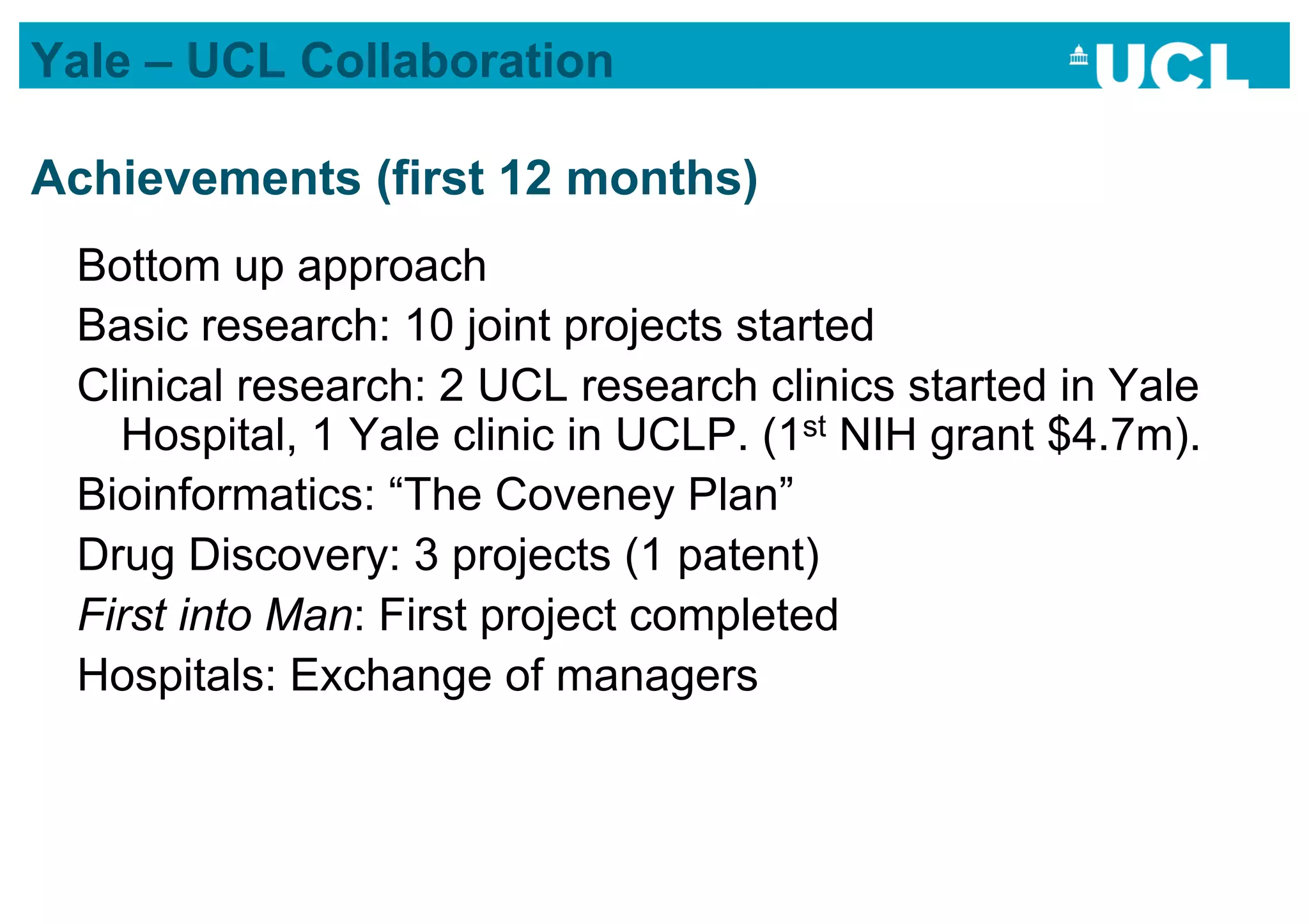 Yale – UCL Collaboration

Achievements (first 12 months)
 Bottom up approach
 Basic research: 10 joint projects started
 Clinical research: 2 UCL research clinics started in Yale
   Hospital, 1 Yale clinic in UCLP. (1st NIH grant $4.7m).
 Bioinformatics: “The Coveney Plan”
 Drug Discovery: 3 projects (1 patent)
 First into Man: First project completed
 Hospitals: Exchange of managers
 