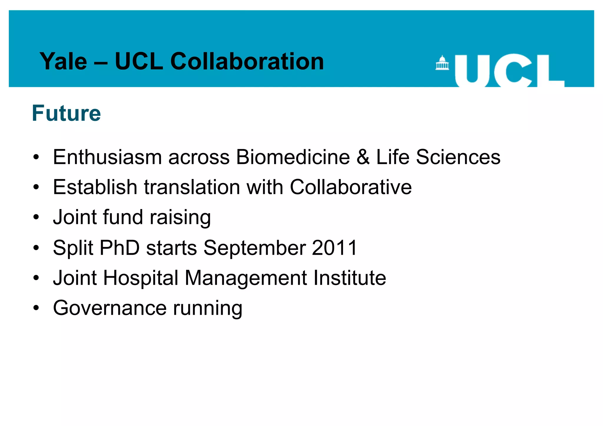 Yale – UCL Collaboration

Future
•    Enthusiasm across Biomedicine & Life Sciences
•    Establish translation with Collaborative
•    Joint fund raising
•    Split PhD starts September 2011
•    Joint Hospital Management Institute
•    Governance running
 