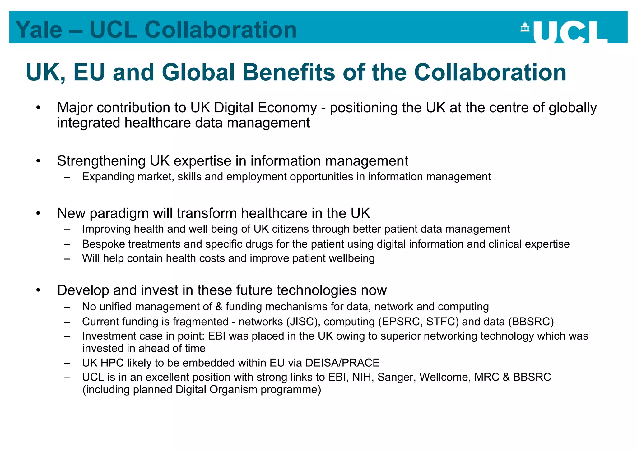Yale – UCL Collaboration
UK, EU and Global Benefits of the Collaboration
 •    Major contribution to UK Digital Economy - positioning the UK at the centre of globally
      integrated healthcare data management

 •    Strengthening UK expertise in information management
       –  Expanding market, skills and employment opportunities in information management


 •    New paradigm will transform healthcare in the UK
       –  Improving health and well being of UK citizens through better patient data management
       –  Bespoke treatments and specific drugs for the patient using digital information and clinical expertise
       –  Will help contain health costs and improve patient wellbeing

 •    Develop and invest in these future technologies now
       –  No unified management of & funding mechanisms for data, network and computing
       –  Current funding is fragmented - networks (JISC), computing (EPSRC, STFC) and data (BBSRC)
       –  Investment case in point: EBI was placed in the UK owing to superior networking technology which was
          invested in ahead of time
       –  UK HPC likely to be embedded within EU via DEISA/PRACE
       –  UCL is in an excellent position with strong links to EBI, NIH, Sanger, Wellcome, MRC & BBSRC
          (including planned Digital Organism programme)
 