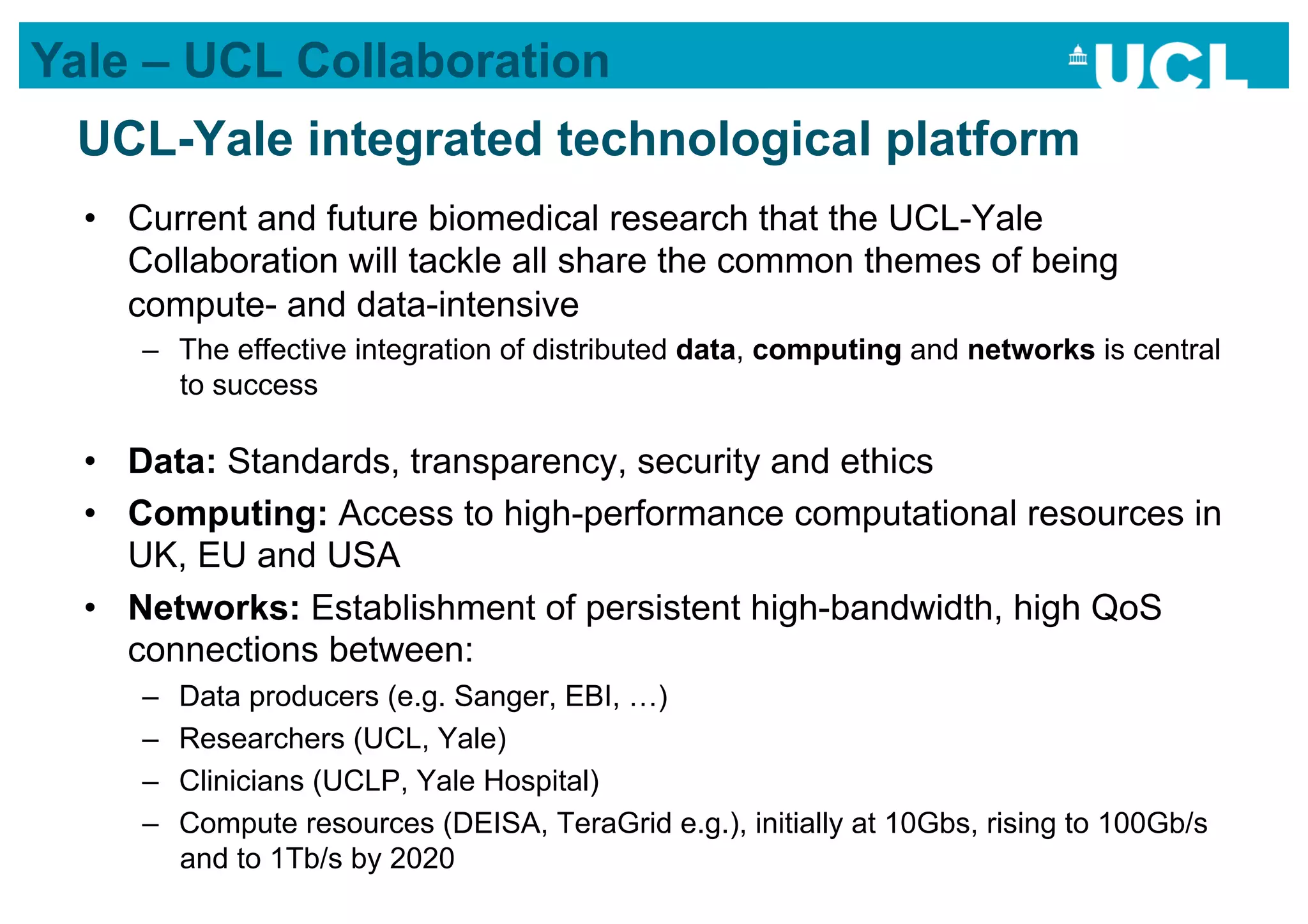 Yale – UCL Collaboration
 UCL-Yale integrated technological platform
  •  Current and future biomedical research that the UCL-Yale
     Collaboration will tackle all share the common themes of being
     compute- and data-intensive
     –  The effective integration of distributed data, computing and networks is central
        to success

  •  Data: Standards, transparency, security and ethics
  •  Computing: Access to high-performance computational resources in
     UK, EU and USA
  •  Networks: Establishment of persistent high-bandwidth, high QoS
     connections between:
     –    Data producers (e.g. Sanger, EBI, …)
     –    Researchers (UCL, Yale)
     –    Clinicians (UCLP, Yale Hospital)
     –    Compute resources (DEISA, TeraGrid e.g.), initially at 10Gbs, rising to 100Gb/s
          and to 1Tb/s by 2020
 