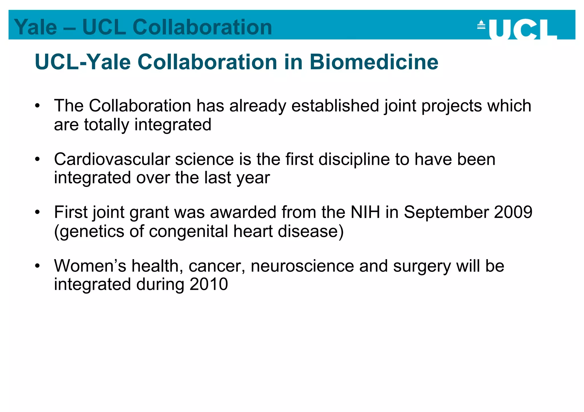 Yale – UCL Collaboration
 UCL-Yale Collaboration in Biomedicine
 •  The Collaboration has already established joint projects which
    are totally integrated
 •  Cardiovascular science is the first discipline to have been
    integrated over the last year
 •  First joint grant was awarded from the NIH in September 2009
    (genetics of congenital heart disease)
 •  Women’s health, cancer, neuroscience and surgery will be
    integrated during 2010
 