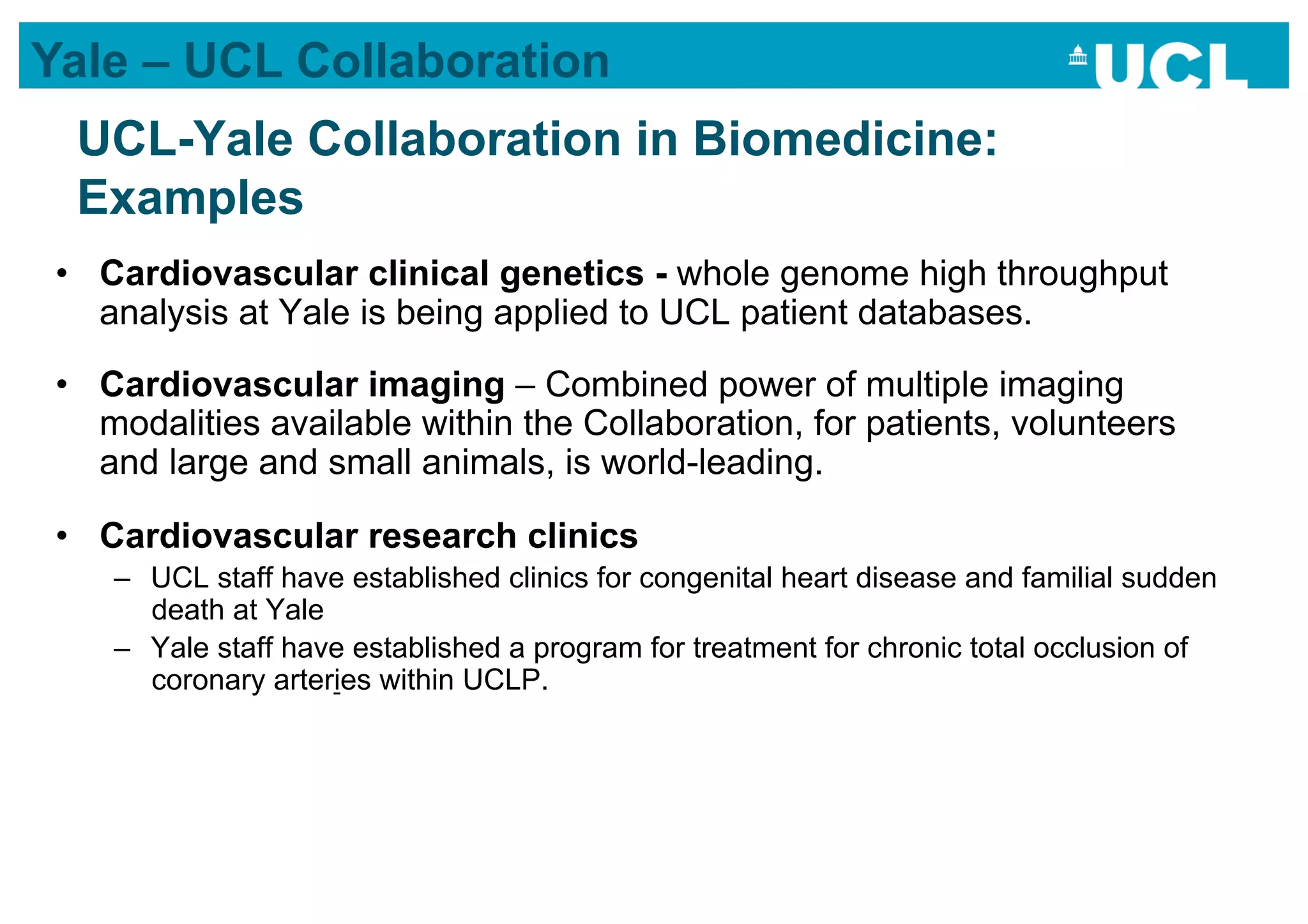 Yale – UCL Collaboration
  UCL-Yale Collaboration in Biomedicine:
  Examples
 •  Cardiovascular clinical genetics - whole genome high throughput
    analysis at Yale is being applied to UCL patient databases.

 •  Cardiovascular imaging – Combined power of multiple imaging
    modalities available within the Collaboration, for patients, volunteers
    and large and small animals, is world-leading.

 •  Cardiovascular research clinics
    –  UCL staff have established clinics for congenital heart disease and familial sudden
       death at Yale
    –  Yale staff have established a program for treatment for chronic total occlusion of
       coronary arteries within UCLP.
 