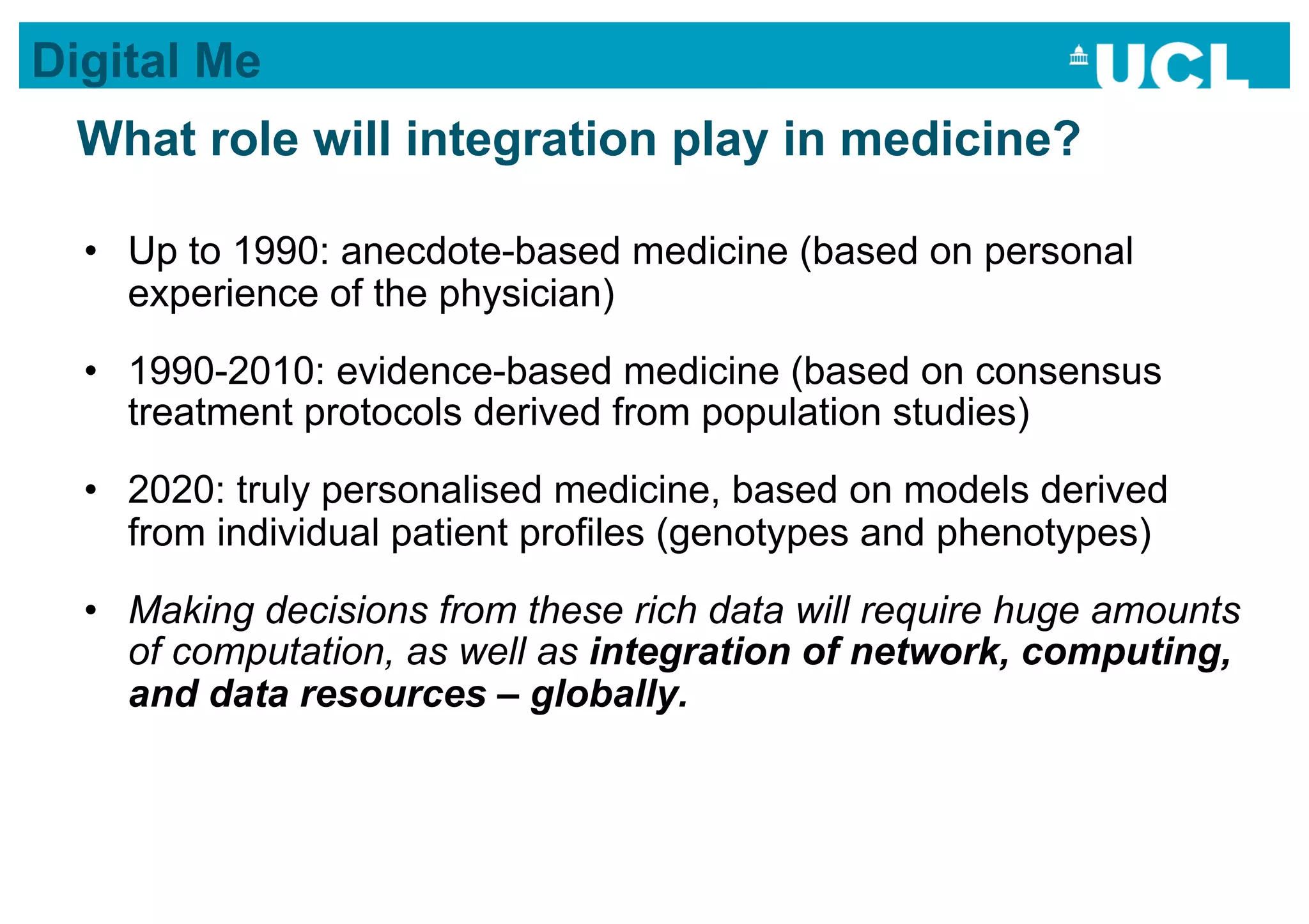 Digital Me
 What role will integration play in medicine?

  •  Up to 1990: anecdote-based medicine (based on personal
     experience of the physician)
  •  1990-2010: evidence-based medicine (based on consensus
     treatment protocols derived from population studies)
  •  2020: truly personalised medicine, based on models derived
     from individual patient profiles (genotypes and phenotypes)
  •  Making decisions from these rich data will require huge amounts
     of computation, as well as integration of network, computing,
     and data resources – globally.
 