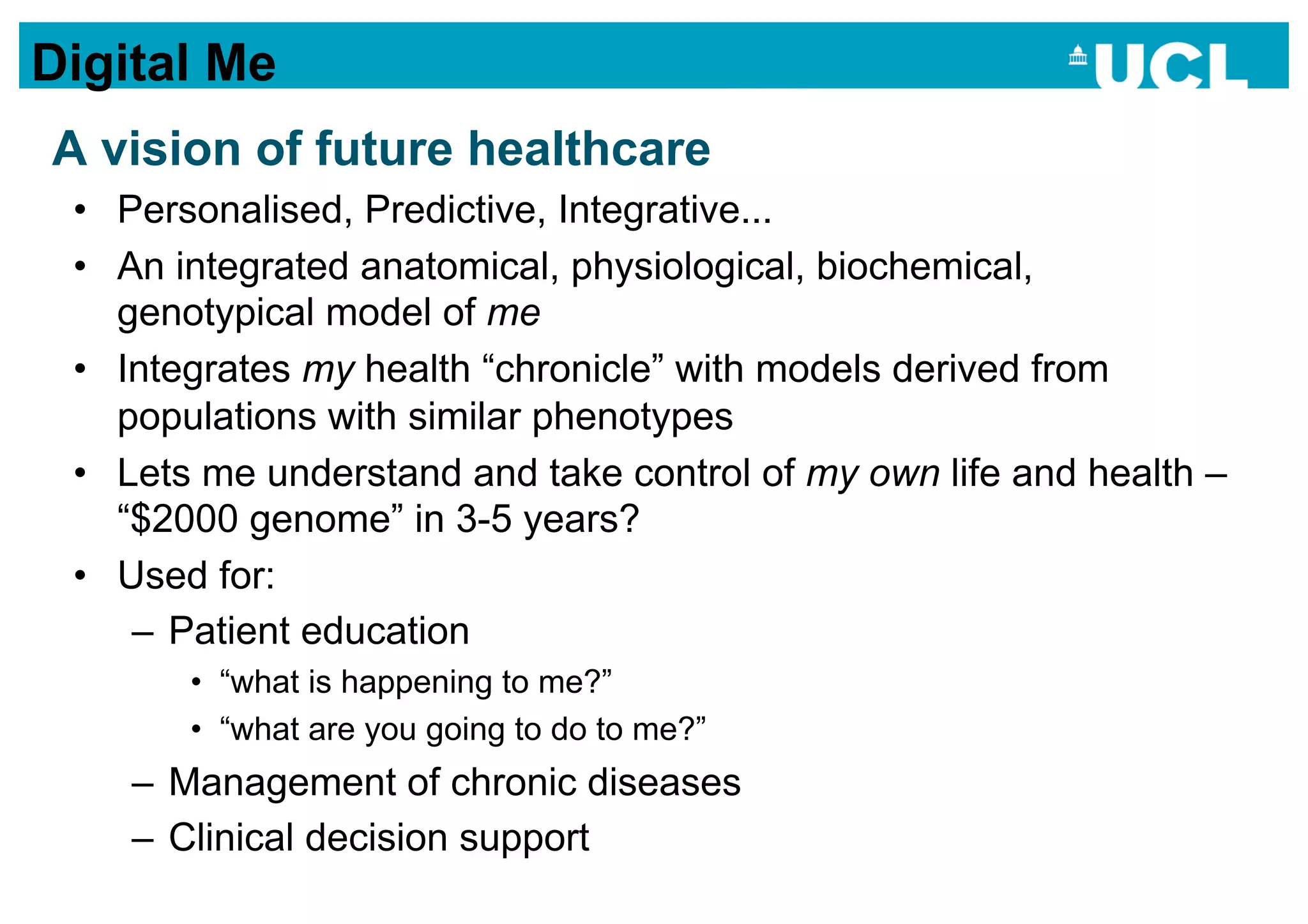 Digital Me
A vision of future healthcare
 •  Personalised, Predictive, Integrative...
 •  An integrated anatomical, physiological, biochemical,
    genotypical model of me
 •  Integrates my health “chronicle” with models derived from
    populations with similar phenotypes
 •  Lets me understand and take control of my own life and health –
    “$2000 genome” in 3-5 years?
 •  Used for:
     –  Patient education
       •  “what is happening to me?”
       •  “what are you going to do to me?”
    –  Management of chronic diseases
    –  Clinical decision support
 