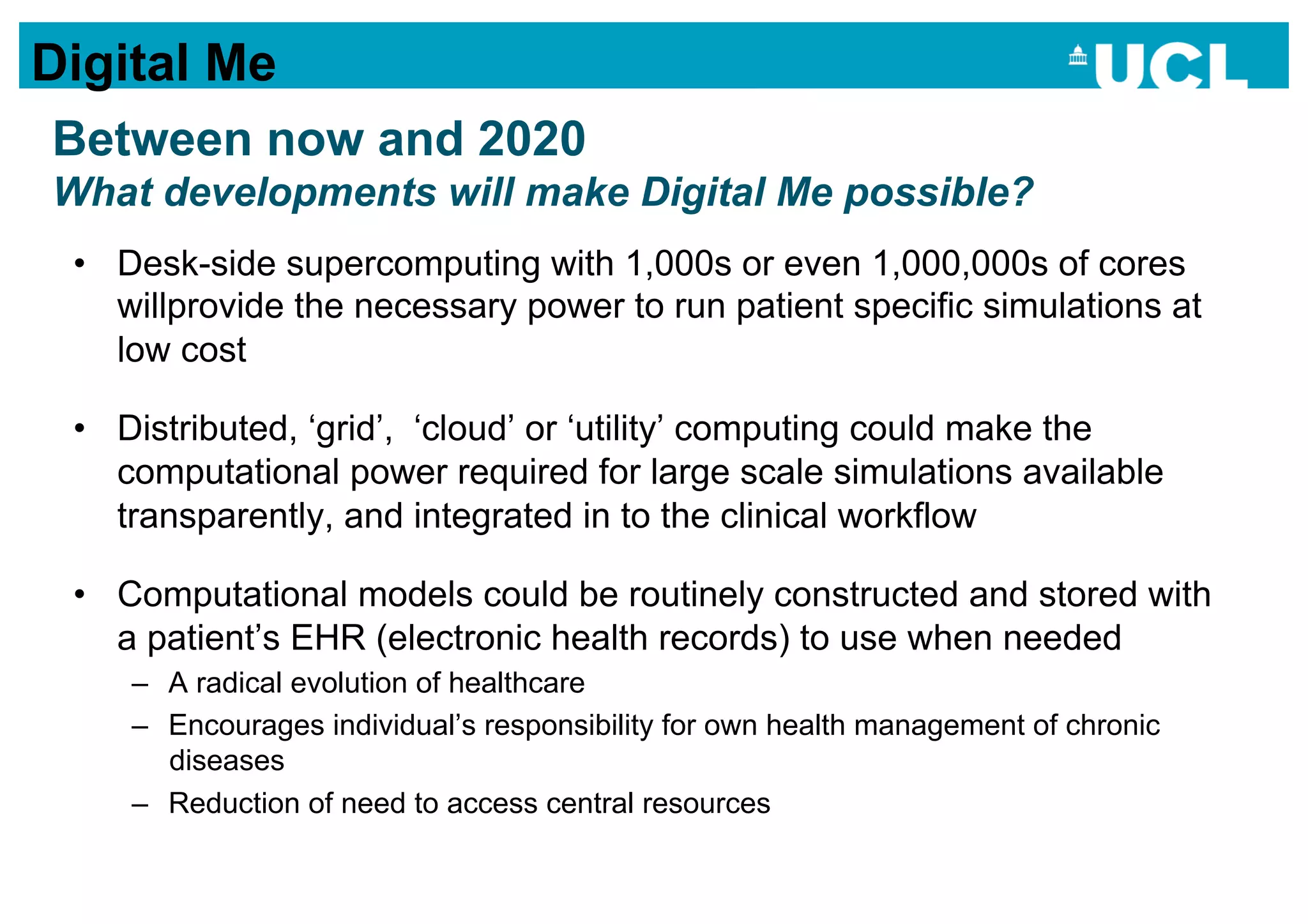 Digital Me
Between now and 2020
What developments will make Digital Me possible?
 •  Desk-side supercomputing with 1,000s or even 1,000,000s of cores
    willprovide the necessary power to run patient specific simulations at
    low cost

 •  Distributed, ‘grid’, ‘cloud’ or ‘utility’ computing could make the
    computational power required for large scale simulations available
    transparently, and integrated in to the clinical workflow

 •  Computational models could be routinely constructed and stored with
    a patient’s EHR (electronic health records) to use when needed
    –  A radical evolution of healthcare
    –  Encourages individual’s responsibility for own health management of chronic
       diseases
    –  Reduction of need to access central resources
 