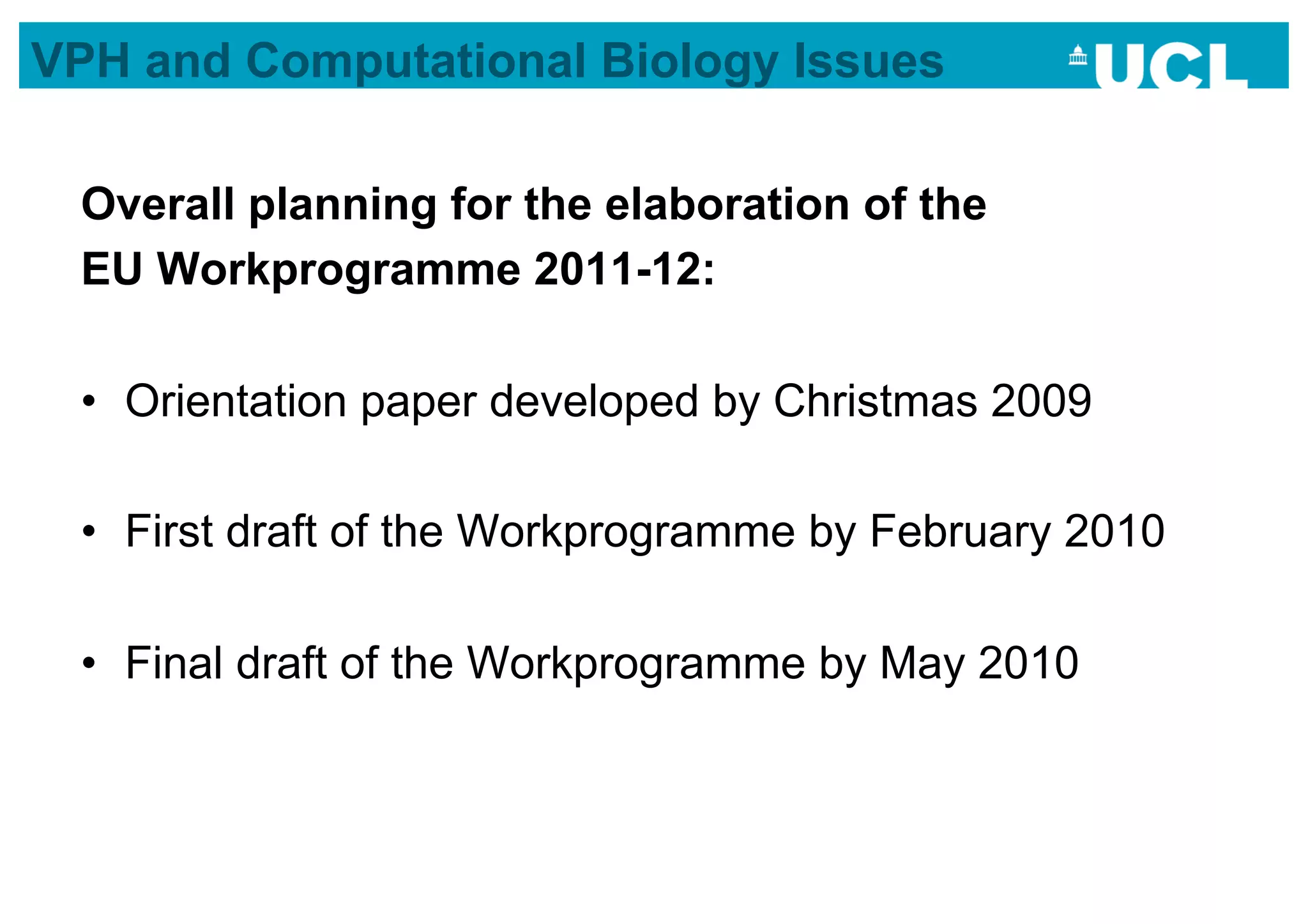 VPH and Computational Biology Issues

 Overall planning for the elaboration of the
 EU Workprogramme 2011-12:

 •  Orientation paper developed by Christmas 2009

 •  First draft of the Workprogramme by February 2010

 •  Final draft of the Workprogramme by May 2010
 