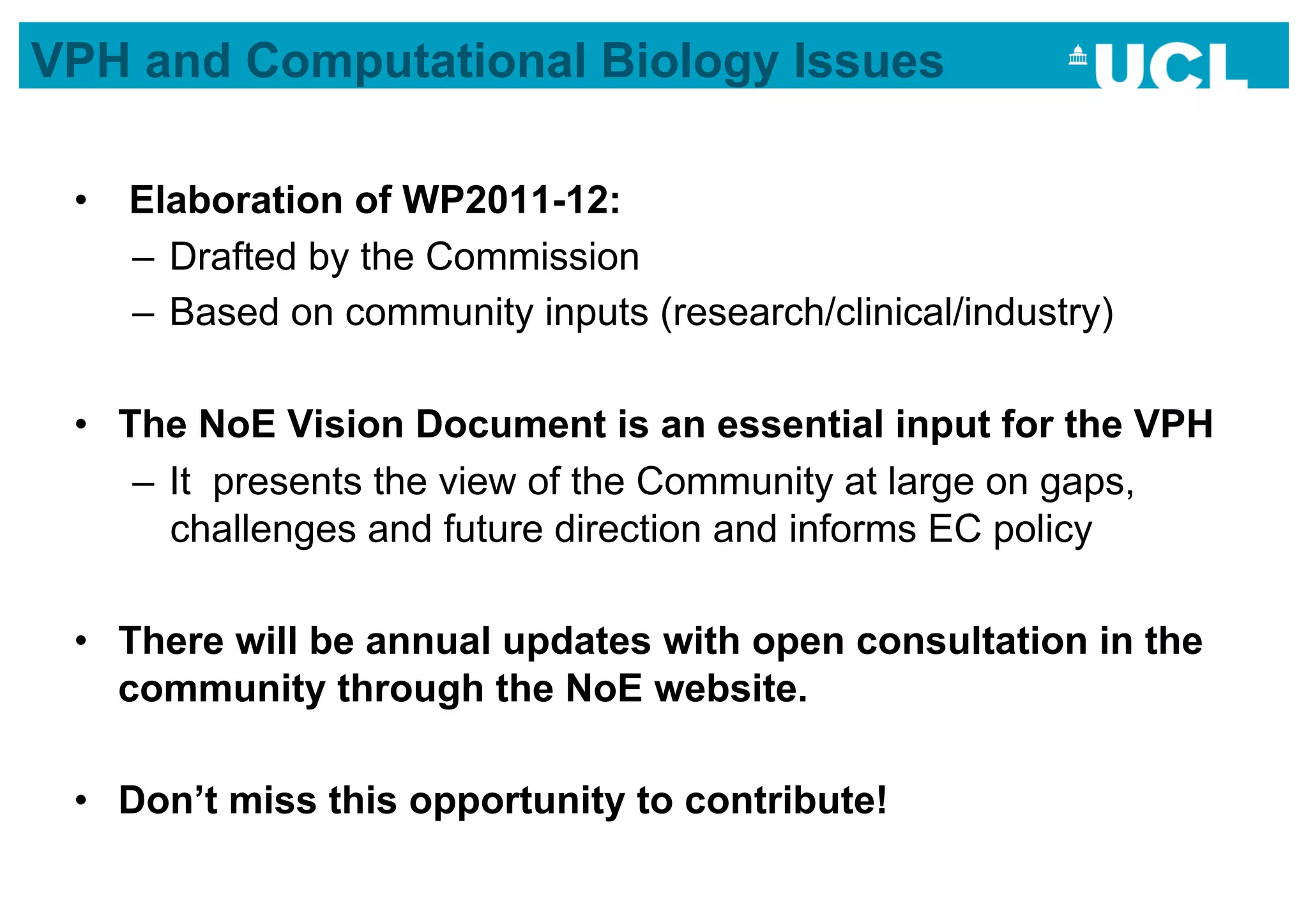 VPH and Computational Biology Issues

 •  Elaboration of WP2011-12:
    –  Drafted by the Commission
    –  Based on community inputs (research/clinical/industry)

 •  The NoE Vision Document is an essential input for the VPH
     –  It presents the view of the Community at large on gaps,
        challenges and future direction and informs EC policy

 •  There will be annual updates with open consultation in the
    community through the NoE website.

 •  Don’t miss this opportunity to contribute!
 