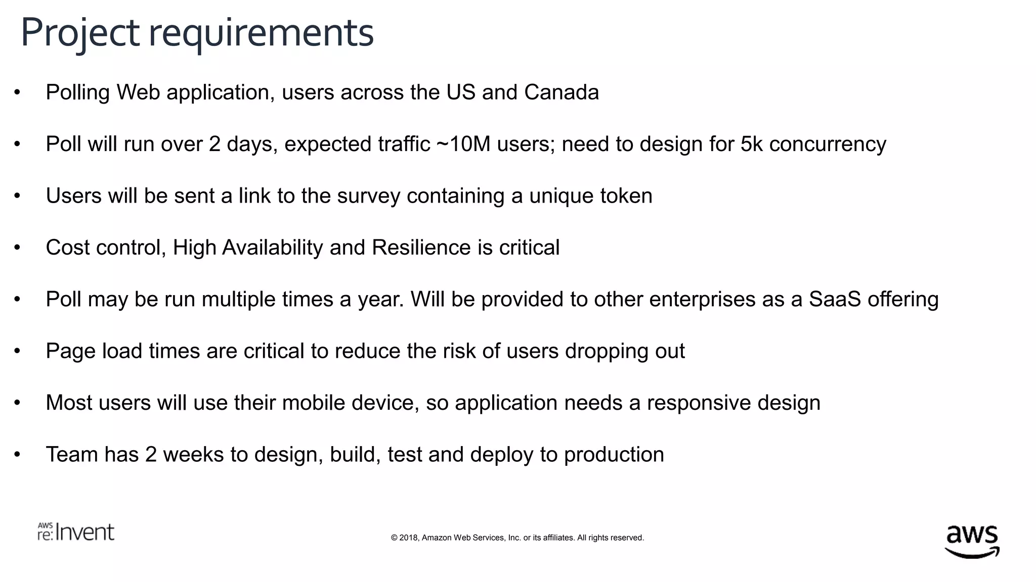 © 2018, Amazon Web Services, Inc. or its affiliates. All rights reserved.
Project requirements
• Polling Web application, users across the US and Canada
• Poll will run over 2 days, expected traffic ~10M users; need to design for 5k concurrency
• Users will be sent a link to the survey containing a unique token
• Cost control, High Availability and Resilience is critical
• Poll may be run multiple times a year. Will be provided to other enterprises as a SaaS offering
• Page load times are critical to reduce the risk of users dropping out
• Most users will use their mobile device, so application needs a responsive design
• Team has 2 weeks to design, build, test and deploy to production
 