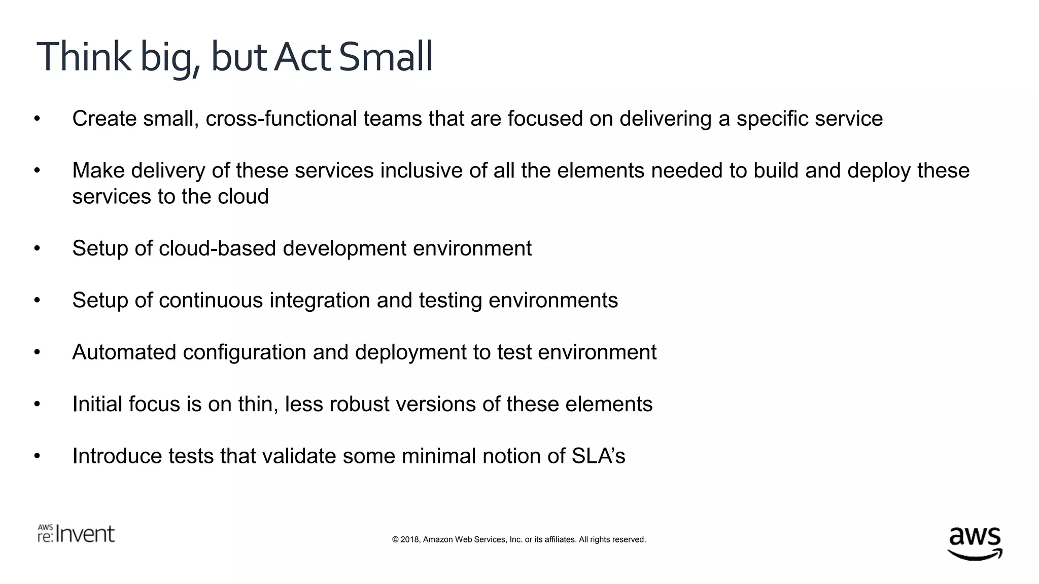 © 2018, Amazon Web Services, Inc. or its affiliates. All rights reserved.
Thinkbig,butActSmall
• Create small, cross-functional teams that are focused on delivering a specific service
• Make delivery of these services inclusive of all the elements needed to build and deploy these
services to the cloud
• Setup of cloud-based development environment
• Setup of continuous integration and testing environments
• Automated configuration and deployment to test environment
• Initial focus is on thin, less robust versions of these elements
• Introduce tests that validate some minimal notion of SLA’s
 