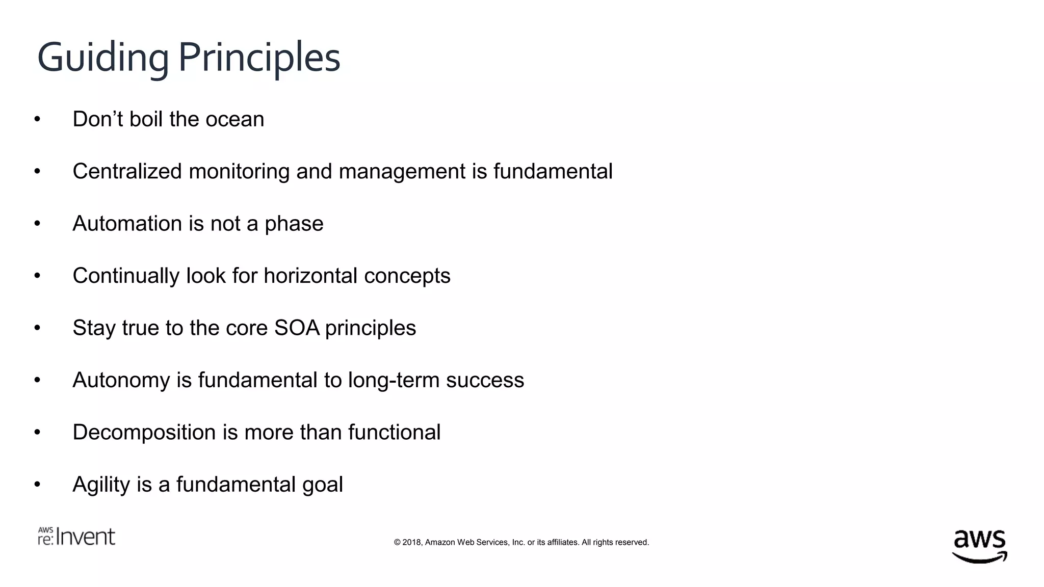 © 2018, Amazon Web Services, Inc. or its affiliates. All rights reserved.
Guiding Principles
• Don’t boil the ocean
• Centralized monitoring and management is fundamental
• Automation is not a phase
• Continually look for horizontal concepts
• Stay true to the core SOA principles
• Autonomy is fundamental to long-term success
• Decomposition is more than functional
• Agility is a fundamental goal
 