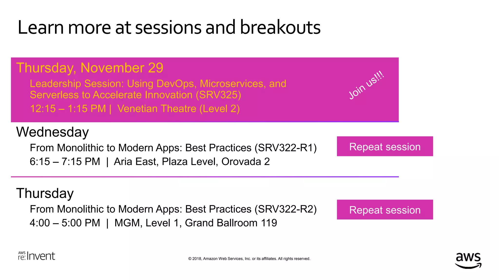 © 2018, Amazon Web Services, Inc. or its affiliates. All rights reserved.
Learn more atsessionsand breakouts
Thursday, November 29
Leadership Session: Using DevOps, Microservices, and
Serverless to Accelerate Innovation (SRV325)
12:15 – 1:15 PM | Venetian Theatre (Level 2)
Wednesday
From Monolithic to Modern Apps: Best Practices (SRV322-R1)
6:15 – 7:15 PM | Aria East, Plaza Level, Orovada 2
Thursday
From Monolithic to Modern Apps: Best Practices (SRV322-R2)
4:00 – 5:00 PM | MGM, Level 1, Grand Ballroom 119
 