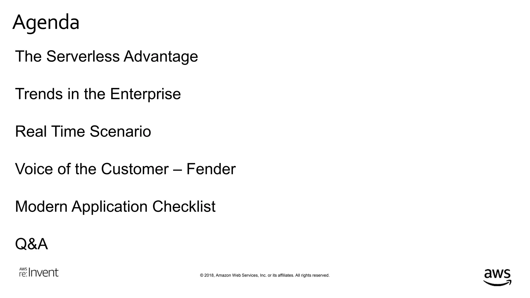 © 2018, Amazon Web Services, Inc. or its affiliates. All rights reserved.
Agenda
The Serverless Advantage
Trends in the Enterprise
Real Time Scenario
Voice of the Customer – Fender
Modern Application Checklist
Q&A
 