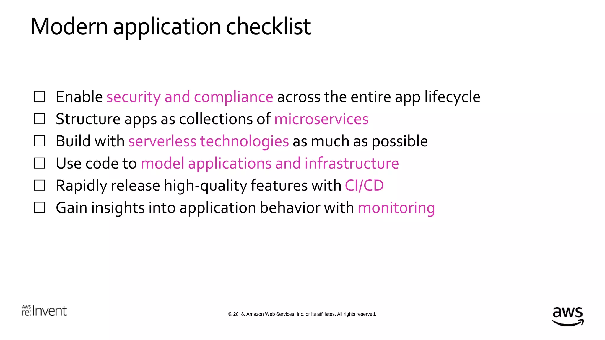 © 2018, Amazon Web Services, Inc. or its affiliates. All rights reserved.
Modern application checklist
 Enable security and compliance across the entire app lifecycle
 Structure apps as collections of microservices
 Build with serverless technologies as much as possible
 Use code to model applications and infrastructure
 Rapidly release high-quality features with CI/CD
 Gain insights into application behavior with monitoring
 
