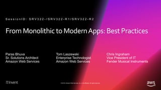 © 2018, Amazon Web Services, Inc. or its affiliates. All rights reserved.
From Monolithic to ModernApps: Best Practices
Paras Bhuva
Sr. Solutions Architect
Amazon Web Services
S e s s i o n I D : S R V 3 2 2 - / S R V 3 2 2 - R 1 / S R V 3 2 2 - R 2
Tom Laszewski
Enterprise Technologist
Amazon Web Services
Chris Ingraham
Vice President of IT
Fender Musical Instruments
 