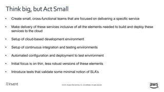 © 2018, Amazon Web Services, Inc. or its affiliates. All rights reserved.
Thinkbig,butActSmall
• Create small, cross-functional teams that are focused on delivering a specific service
• Make delivery of these services inclusive of all the elements needed to build and deploy these
services to the cloud
• Setup of cloud-based development environment
• Setup of continuous integration and testing environments
• Automated configuration and deployment to test environment
• Initial focus is on thin, less robust versions of these elements
• Introduce tests that validate some minimal notion of SLA’s
 
