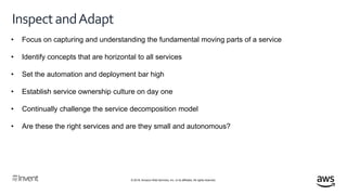 © 2018, Amazon Web Services, Inc. or its affiliates. All rights reserved.
InspectandAdapt
• Focus on capturing and understanding the fundamental moving parts of a service
• Identify concepts that are horizontal to all services
• Set the automation and deployment bar high
• Establish service ownership culture on day one
• Continually challenge the service decomposition model
• Are these the right services and are they small and autonomous?
 
