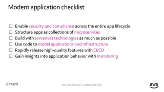 © 2018, Amazon Web Services, Inc. or its affiliates. All rights reserved.
Modern application checklist
 Enable security and compliance across the entire app lifecycle
 Structure apps as collections of microservices
 Build with serverless technologies as much as possible
 Use code to model applications and infrastructure
 Rapidly release high-quality features with CI/CD
 Gain insights into application behavior with monitoring
 