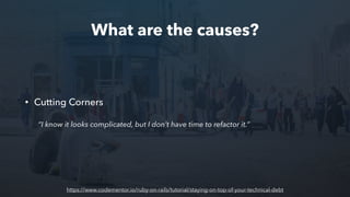 What are the causes?
• Cutting Corners
“I know it looks complicated, but I don’t have time to refactor it.”
https://www.codementor.io/ruby-on-rails/tutorial/staying-on-top-of-your-technical-debt
 