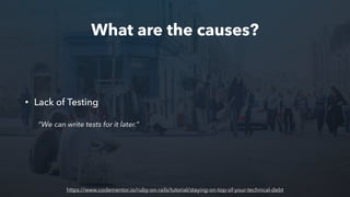 What are the causes?
• Lack of Testing
“We can write tests for it later.”
https://www.codementor.io/ruby-on-rails/tutorial/staying-on-top-of-your-technical-debt
 