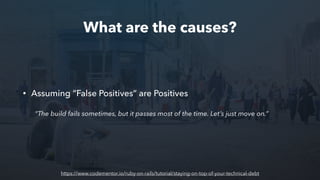 What are the causes?
• Assuming “False Positives” are Positives
“The build fails sometimes, but it passes most of the time. Let’s just move on.”
https://www.codementor.io/ruby-on-rails/tutorial/staying-on-top-of-your-technical-debt
 
