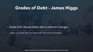 Grades of Debt - James Higgs
• Grade One: Accumulation due to extrinsic changes
Keep up to date with your dependencies and technologies
https://madebymany.com/blog/the-four-grades-of-technical-debt
 