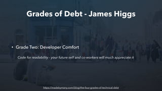 Grades of Debt - James Higgs
• Grade Two: Developer Comfort
Code for readability - your future self and co-workers will much appreciate it
https://madebymany.com/blog/the-four-grades-of-technical-debt
 