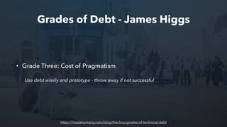 Grades of Debt - James Higgs
• Grade Three: Cost of Pragmatism
Use debt wisely and prototype - throw away if not successful
https://madebymany.com/blog/the-four-grades-of-technical-debt
 