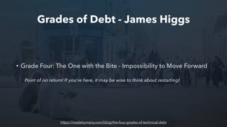 Grades of Debt - James Higgs
• Grade Four: The One with the Bite - Impossibility to Move Forward
Point of no return! If you’re here, it may be wise to think about restarting!
https://madebymany.com/blog/the-four-grades-of-technical-debt
 