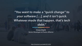 “You want to make a “quick change” to
your software […], and it isn’t quick.
Whatever made that happen, that’s tech
debt.”
Dave Diehl
http://jimplush.com/talk/2015/02/
Senior Developer at Fusion Alliance
 