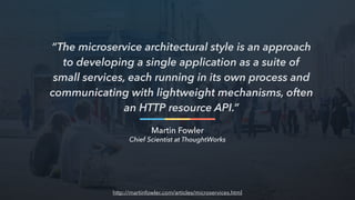 “The microservice architectural style is an approach
to developing a single application as a suite of
small services, each running in its own process and
communicating with lightweight mechanisms, often
an HTTP resource API.”
Martin Fowler
Chief Scientist at ThoughtWorks
http://martinfowler.com/articles/microservices.html
 
