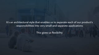 It's an architectural style that enables us to separate each of our product’s
responsibilities into very small and separate applications
This gives us ﬂexibility
 
