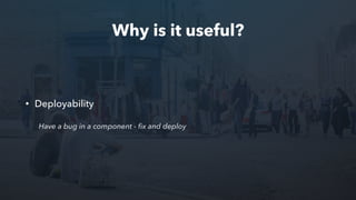 Why is it useful?
• Deployability
Have a bug in a component - ﬁx and deploy
 