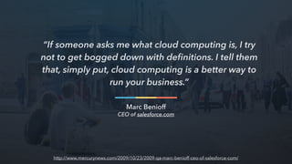 “If someone asks me what cloud computing is, I try
not to get bogged down with deﬁnitions. I tell them
that, simply put, cloud computing is a better way to
run your business.”
Marc Benioff
CEO of salesforce.com
http://www.mercurynews.com/2009/10/23/2009-qa-marc-benioff-ceo-of-salesforce-com/
 