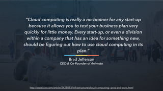 “Cloud computing is really a no-brainer for any start-up
because it allows you to test your business plan very
quickly for little money. Every start-up, or even a division
within a company that has an idea for something new,
should be ﬁguring out how to use cloud computing in its
plan.”
Brad Jefferson
CEO & Co-Founder of Animoto
http://www.cio.com/article/2428093/infrastructure/cloud-computing--pros-and-cons.html
 