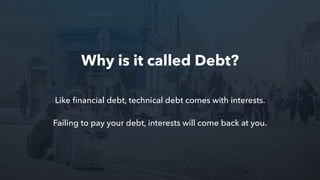 Like ﬁnancial debt, technical debt comes with interests.
Failing to pay your debt, interests will come back at you.
Why is it called Debt?
 
